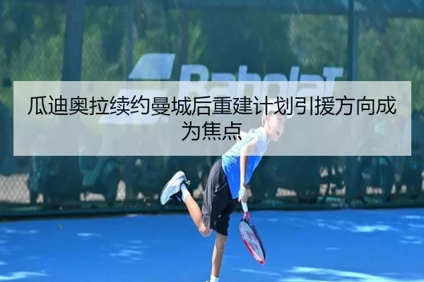 瓜迪奥拉续约曼城后重建计划引援方向成为焦点
